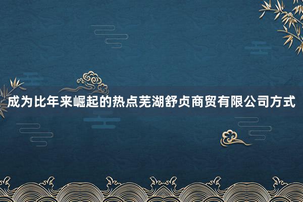 成为比年来崛起的热点芜湖舒贞商贸有限公司方式
