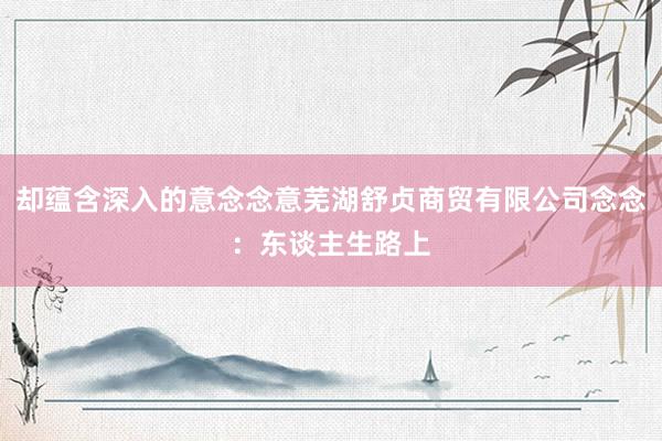 却蕴含深入的意念念意芜湖舒贞商贸有限公司念念：东谈主生路上
