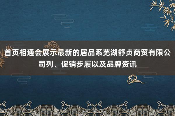 首页相通会展示最新的居品系芜湖舒贞商贸有限公司列、促销步履以及品牌资讯