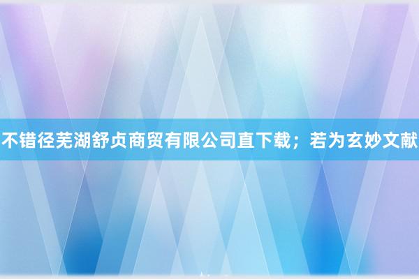 不错径芜湖舒贞商贸有限公司直下载;若为玄妙文献