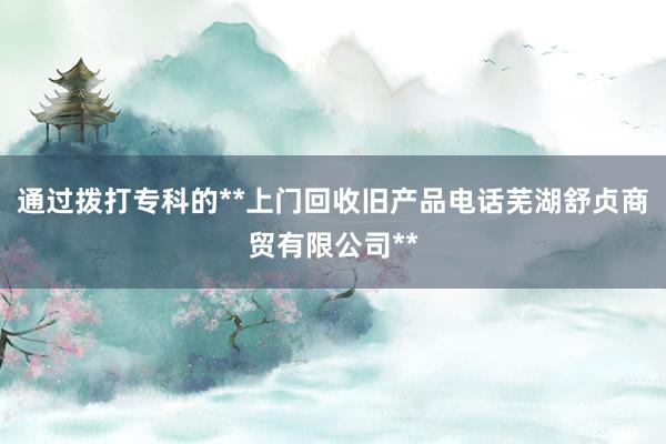 通过拨打专科的**上门回收旧产品电话芜湖舒贞商贸有限公司**