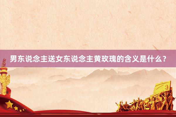 男东说念主送女东说念主黄玫瑰的含义是什么？