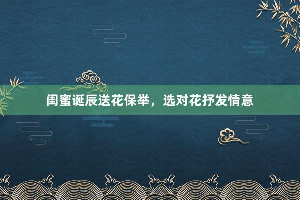 闺蜜诞辰送花保举，选对花抒发情意